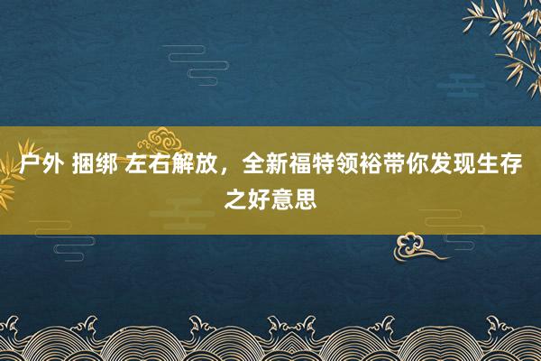 户外 捆绑 左右解放，全新福特领裕带你发现生存之好意思