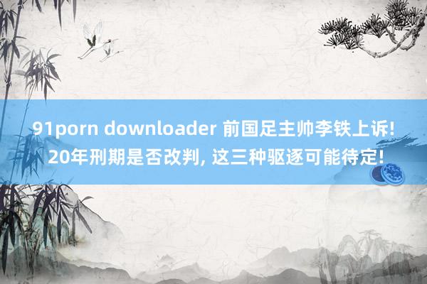 91porn downloader 前国足主帅李铁上诉! 20年刑期是否改判， 这三种驱逐可能待定!