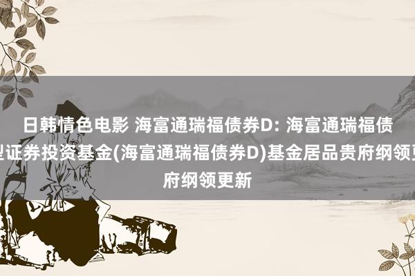 日韩情色电影 海富通瑞福债券D: 海富通瑞福债券型证券投资基金(海富通瑞福债券D)基金居品贵府纲领更新