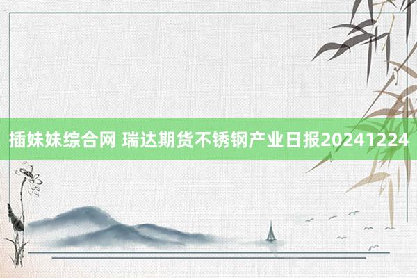 插妹妹综合网 瑞达期货不锈钢产业日报20241224