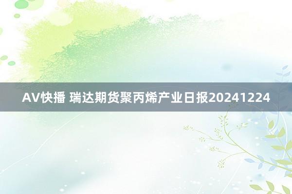 AV快播 瑞达期货聚丙烯产业日报20241224