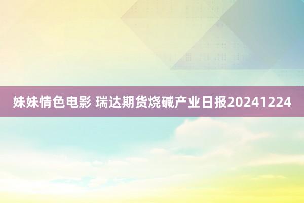 妹妹情色电影 瑞达期货烧碱产业日报20241224