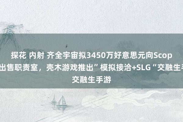 探花 内射 齐全宇宙拟3450万好意思元向Scopely出售职责室，壳木游戏推出”模拟接洽+SLG“交融生手游