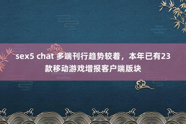 sex5 chat 多端刊行趋势较着，本年已有23款移动游戏增报客户端版块