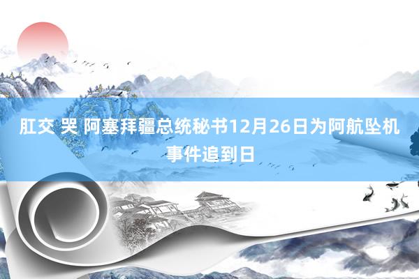 肛交 哭 阿塞拜疆总统秘书12月26日为阿航坠机事件追到日