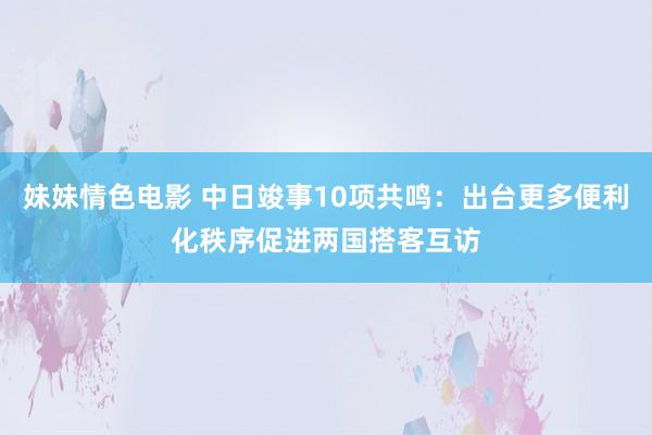 妹妹情色电影 中日竣事10项共鸣：出台更多便利化秩序促进两国搭客互访