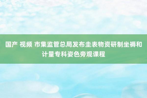 国产 视频 市集监管总局发布圭表物资研制坐褥和计量专科姿色旁观课程