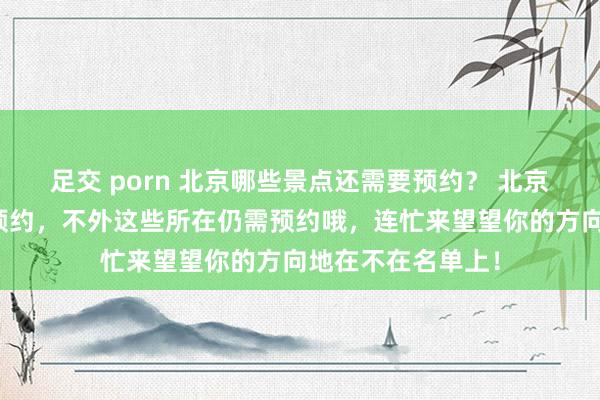 足交 porn 北京哪些景点还需要预约？ 北京大部分景点取消预约，不外这些所在仍需预约哦，连忙来望望你的方向地在不在名单上！