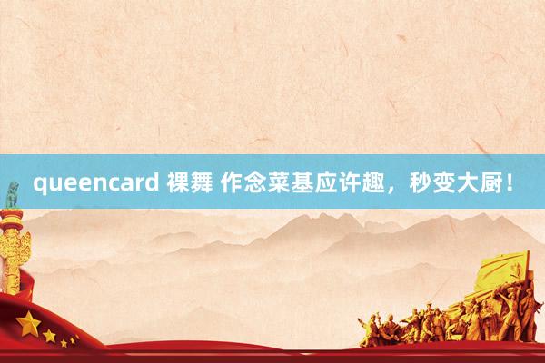 queencard 裸舞 作念菜基应许趣，秒变大厨！