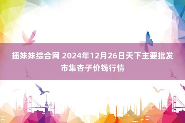 插妹妹综合网 2024年12月26日天下主要批发市集杏子价钱行情