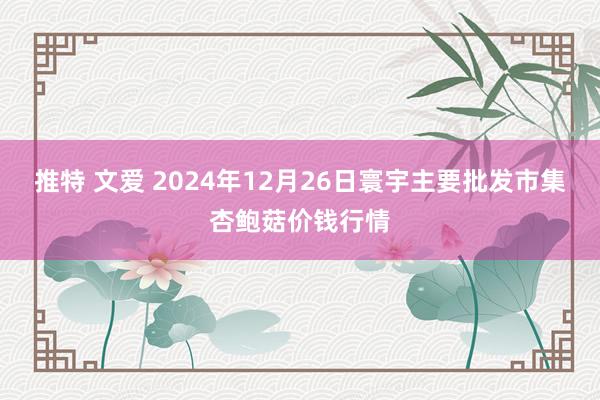 推特 文爱 2024年12月26日寰宇主要批发市集杏鲍菇价钱行情