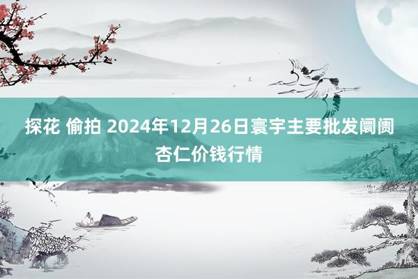 探花 偷拍 2024年12月26日寰宇主要批发阛阓杏仁价钱行情