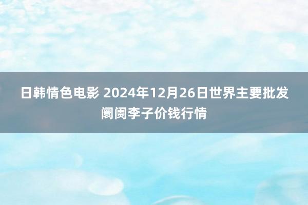 日韩情色电影 2024年12月26日世界主要批发阛阓李子价钱行情