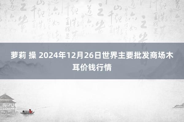 萝莉 操 2024年12月26日世界主要批发商场木耳价钱行情