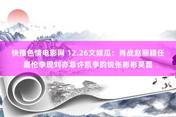 快播色情电影网 12.26文娱瓜：肖战赵丽颖任嘉伦李现刘亦菲许凯李昀锐张彬彬吴磊