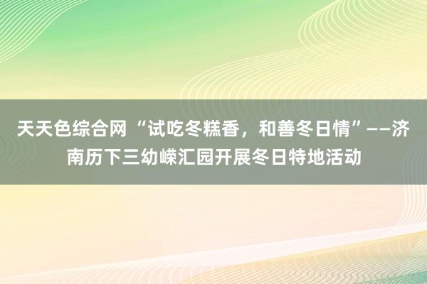 天天色综合网 “试吃冬糕香，和善冬日情”——济南历下三幼嵘汇园开展冬日特地活动