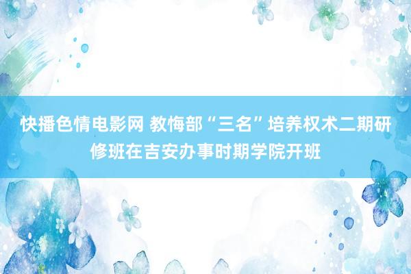 快播色情电影网 教悔部“三名”培养权术二期研修班在吉安办事时期学院开班