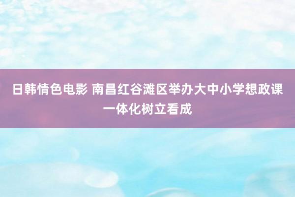 日韩情色电影 南昌红谷滩区举办大中小学想政课一体化树立看成