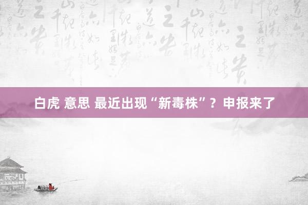 白虎 意思 最近出现“新毒株”？申报来了