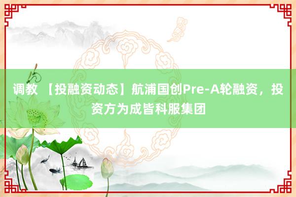 调教 【投融资动态】航浦国创Pre-A轮融资，投资方为成皆科服集团