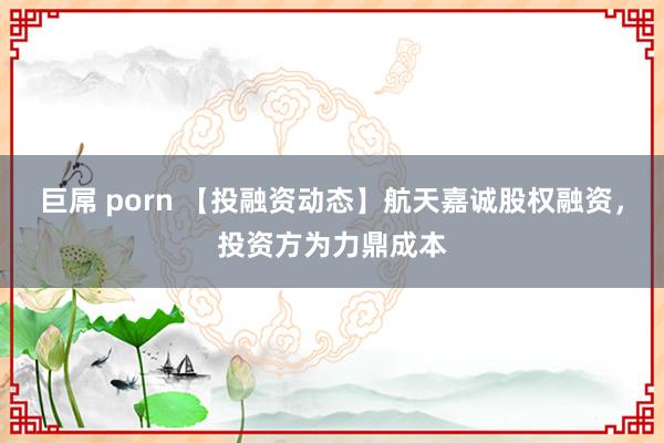 巨屌 porn 【投融资动态】航天嘉诚股权融资，投资方为力鼎成本