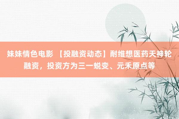 妹妹情色电影 【投融资动态】耐维想医药天神轮融资，投资方为三一蜕变、元禾原点等