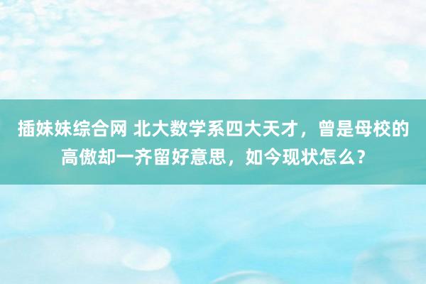 插妹妹综合网 北大数学系四大天才，曾是母校的高傲却一齐留好意思，如今现状怎么？