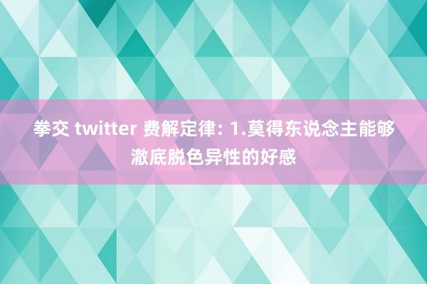 拳交 twitter 费解定律: 1.莫得东说念主能够澈底脱色异性的好感