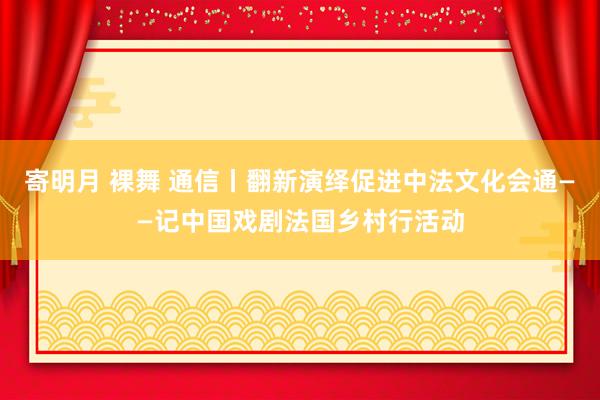 寄明月 裸舞 通信丨翻新演绎促进中法文化会通——记中国戏剧法国乡村行活动