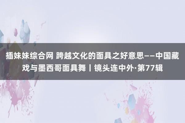 插妹妹综合网 跨越文化的面具之好意思——中国藏戏与墨西哥面具舞丨镜头连中外·第77辑