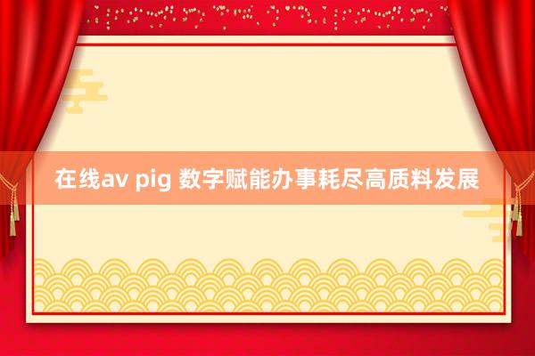 在线av pig 数字赋能办事耗尽高质料发展