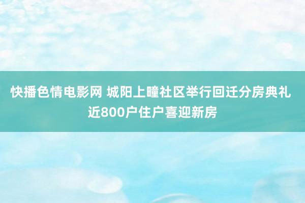 快播色情电影网 城阳上疃社区举行回迁分房典礼 近800户住户喜迎新房