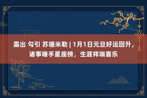 露出 勾引 苏珊米勒 | 1月1日元旦好运回升，诸事唾手星座榜，生涯祥瑞喜乐