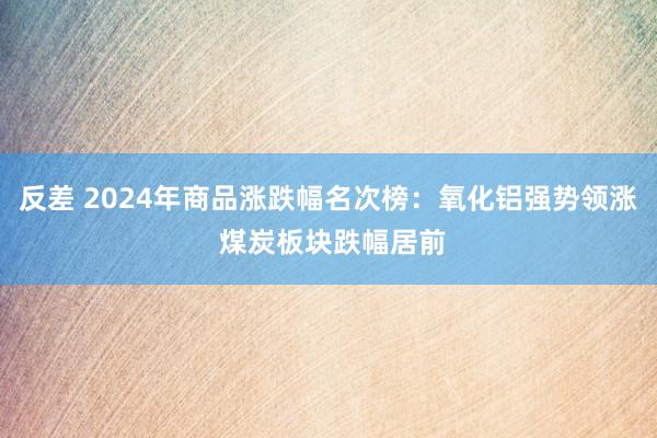 反差 2024年商品涨跌幅名次榜：氧化铝强势领涨 煤炭板块跌幅居前