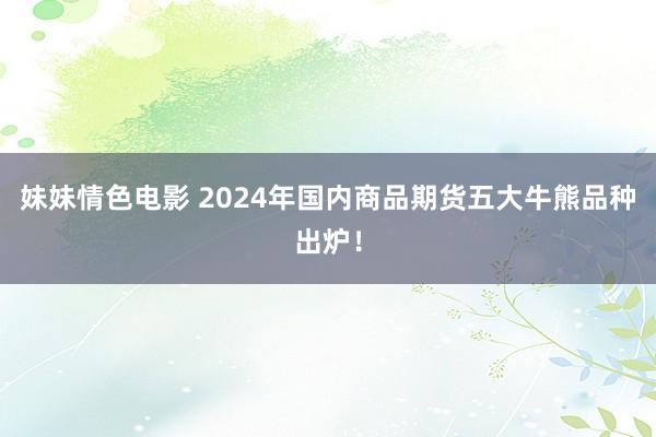 妹妹情色电影 2024年国内商品期货五大牛熊品种出炉！