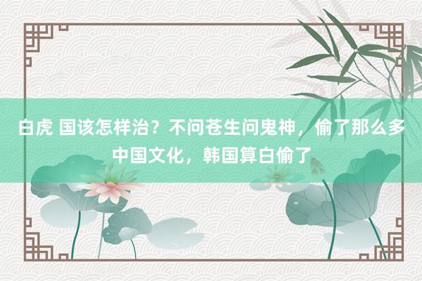 白虎 国该怎样治？不问苍生问鬼神，偷了那么多中国文化，韩国算白偷了