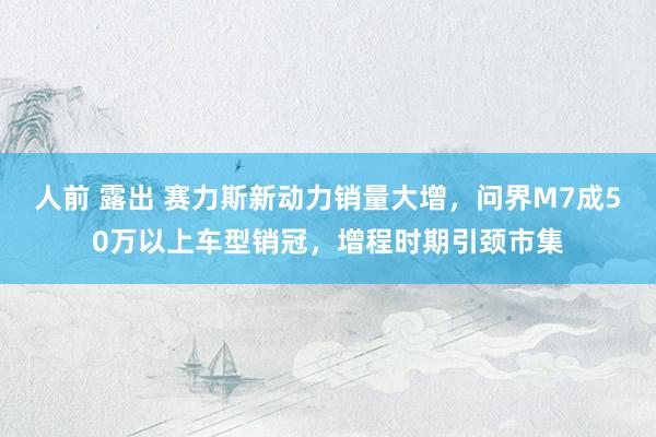 人前 露出 赛力斯新动力销量大增，问界M7成50万以上车型销冠，增程时期引颈市集