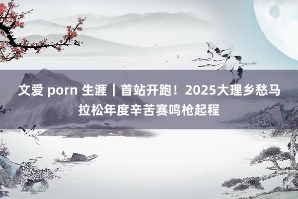 文爱 porn 生涯｜首站开跑！2025大理乡愁马拉松年度辛苦赛鸣枪起程