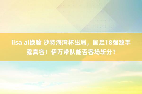 lisa ai换脸 沙特海湾杯出局，国足18强敌手露真容！伊万带队能否客场斩分？