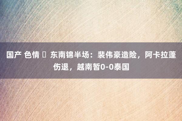 国产 色情 ⚽东南锦半场：裴伟豪造险，阿卡拉蓬伤退，越南暂0-0泰国