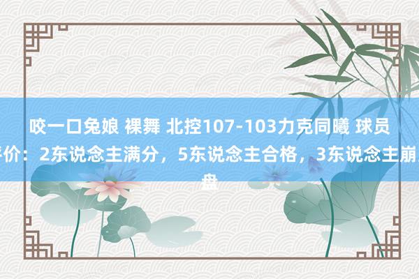 咬一口兔娘 裸舞 北控107-103力克同曦 球员评价：2东说念主满分，5东说念主合格，3东说念主崩盘