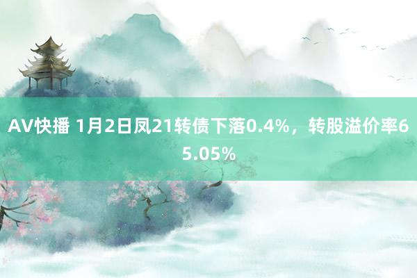 AV快播 1月2日凤21转债下落0.4%，转股溢价率65.05%