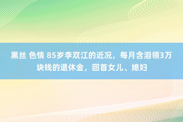 黑丝 色情 85岁李双江的近况，每月含泪领3万块钱的退休金，回首女儿、媳妇