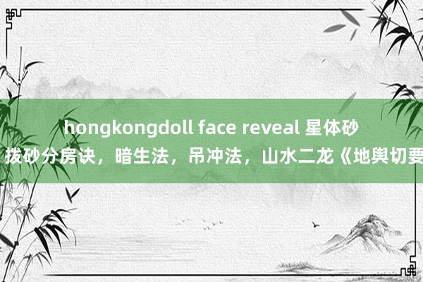 hongkongdoll face reveal 星体砂，拨砂分房诀，暗生法，吊冲法，山水二龙《地舆切要》