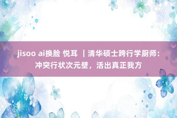 jisoo ai换脸 悦耳 ｜清华硕士跨行学厨师：冲突行状次元壁，活出真正我方