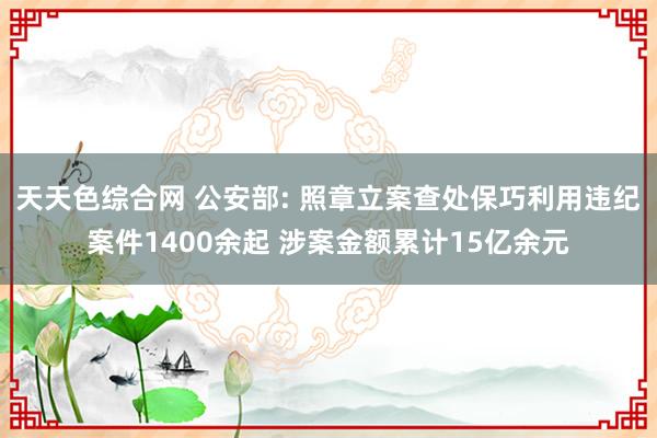 天天色综合网 公安部: 照章立案查处保巧利用违纪案件1400余起 涉案金额累计15亿余元