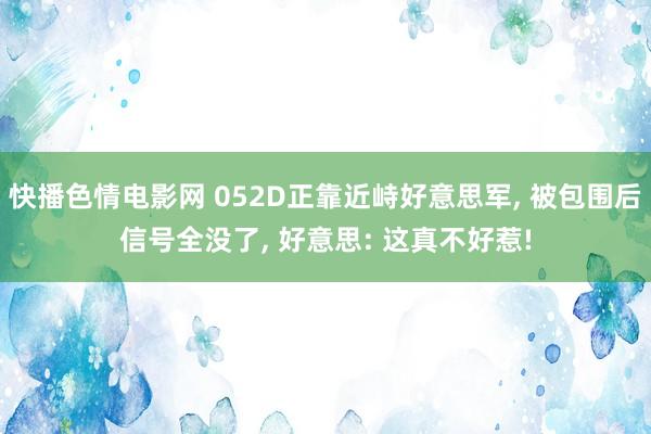 快播色情电影网 052D正靠近峙好意思军， 被包围后信号全没了， 好意思: 这真不好惹!