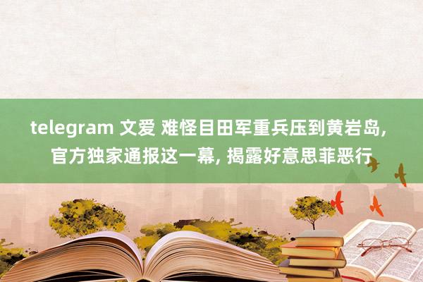 telegram 文爱 难怪目田军重兵压到黄岩岛， 官方独家通报这一幕， 揭露好意思菲恶行