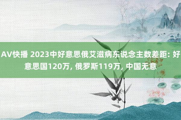 AV快播 2023中好意思俄艾滋病东说念主数差距: 好意思国120万， 俄罗斯119万， 中国无意