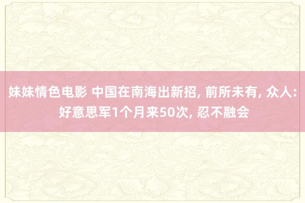 妹妹情色电影 中国在南海出新招， 前所未有， 众人: 好意思军1个月来50次， 忍不融会